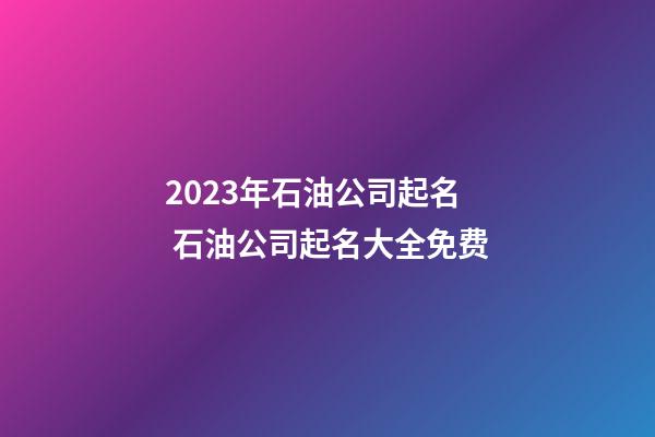 2023年石油公司起名 石油公司起名大全免费-第1张-公司起名-玄机派